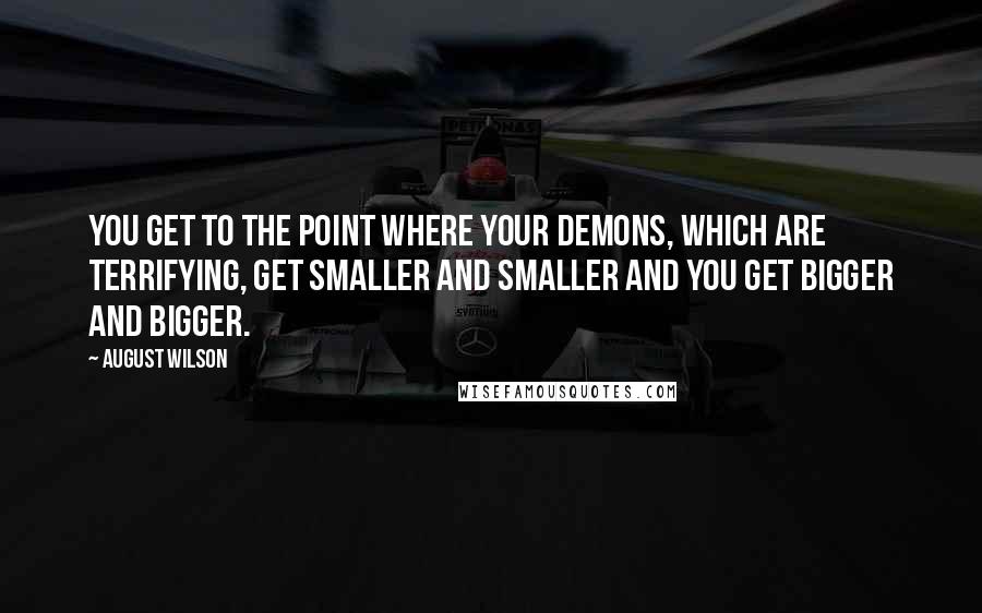 August Wilson Quotes: You get to the point where your demons, which are terrifying, get smaller and smaller and you get bigger and bigger.