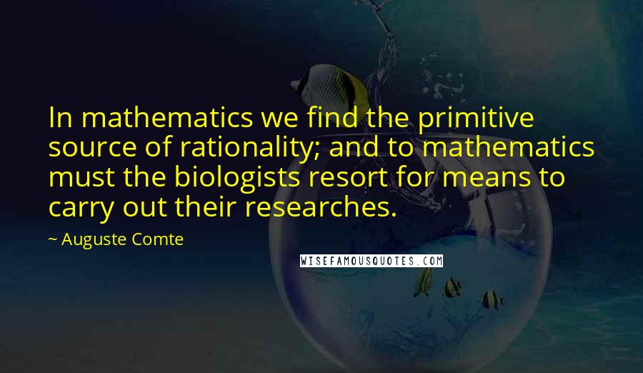 Auguste Comte Quotes: In mathematics we find the primitive source of rationality; and to mathematics must the biologists resort for means to carry out their researches.