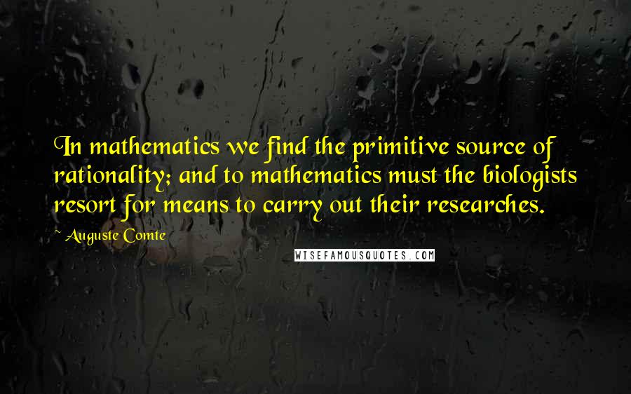 Auguste Comte Quotes: In mathematics we find the primitive source of rationality; and to mathematics must the biologists resort for means to carry out their researches.