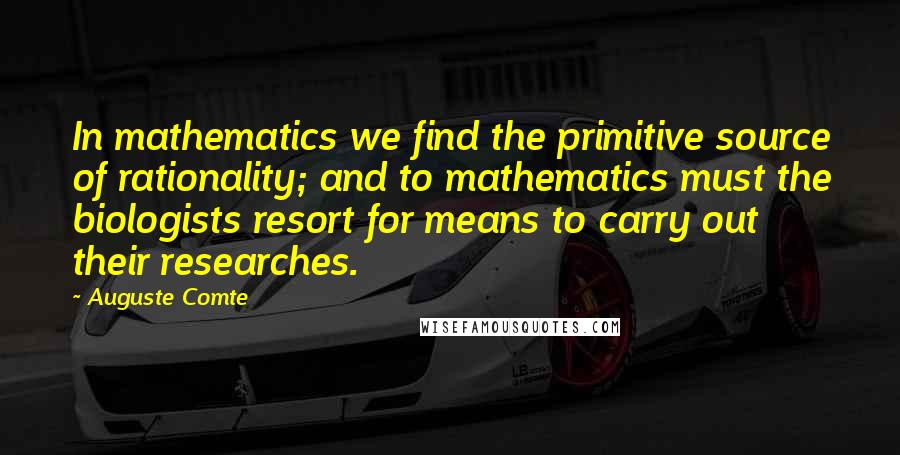 Auguste Comte Quotes: In mathematics we find the primitive source of rationality; and to mathematics must the biologists resort for means to carry out their researches.