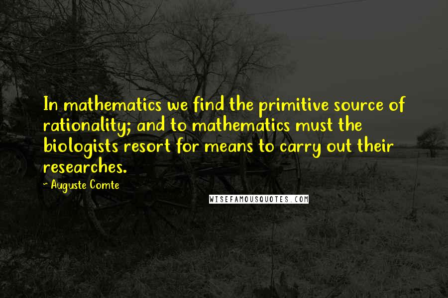 Auguste Comte Quotes: In mathematics we find the primitive source of rationality; and to mathematics must the biologists resort for means to carry out their researches.