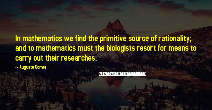 Auguste Comte Quotes: In mathematics we find the primitive source of rationality; and to mathematics must the biologists resort for means to carry out their researches.