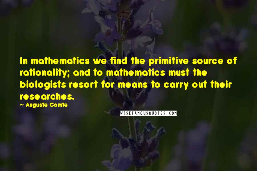 Auguste Comte Quotes: In mathematics we find the primitive source of rationality; and to mathematics must the biologists resort for means to carry out their researches.