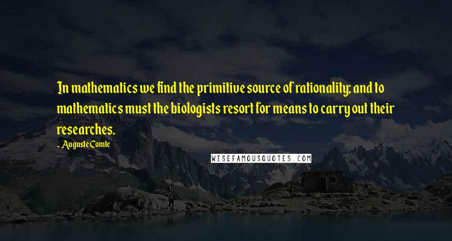 Auguste Comte Quotes: In mathematics we find the primitive source of rationality; and to mathematics must the biologists resort for means to carry out their researches.