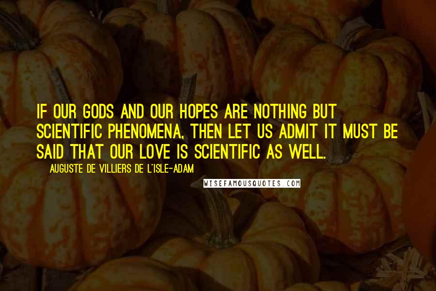 Auguste De Villiers De L'Isle-Adam Quotes: If our Gods and our hopes are nothing but scientific phenomena, then let us admit it must be said that our love is scientific as well.