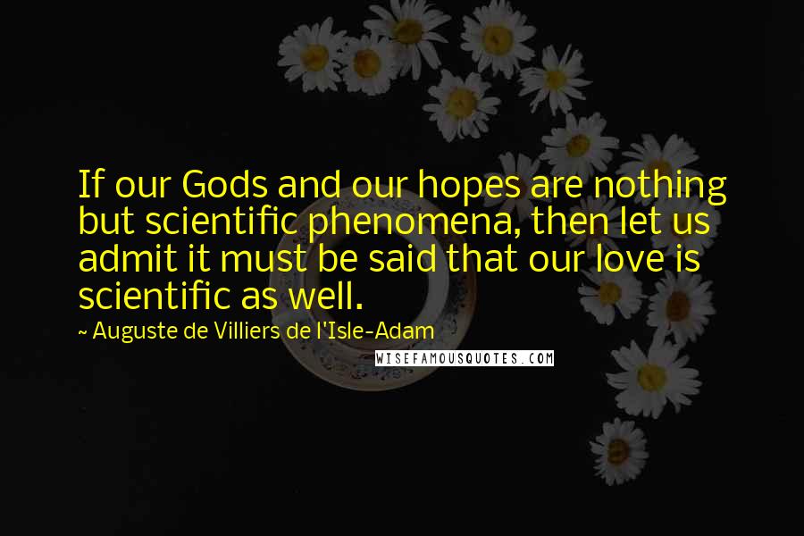 Auguste De Villiers De L'Isle-Adam Quotes: If our Gods and our hopes are nothing but scientific phenomena, then let us admit it must be said that our love is scientific as well.