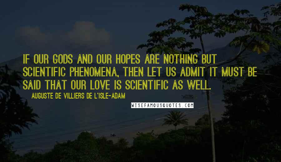 Auguste De Villiers De L'Isle-Adam Quotes: If our Gods and our hopes are nothing but scientific phenomena, then let us admit it must be said that our love is scientific as well.
