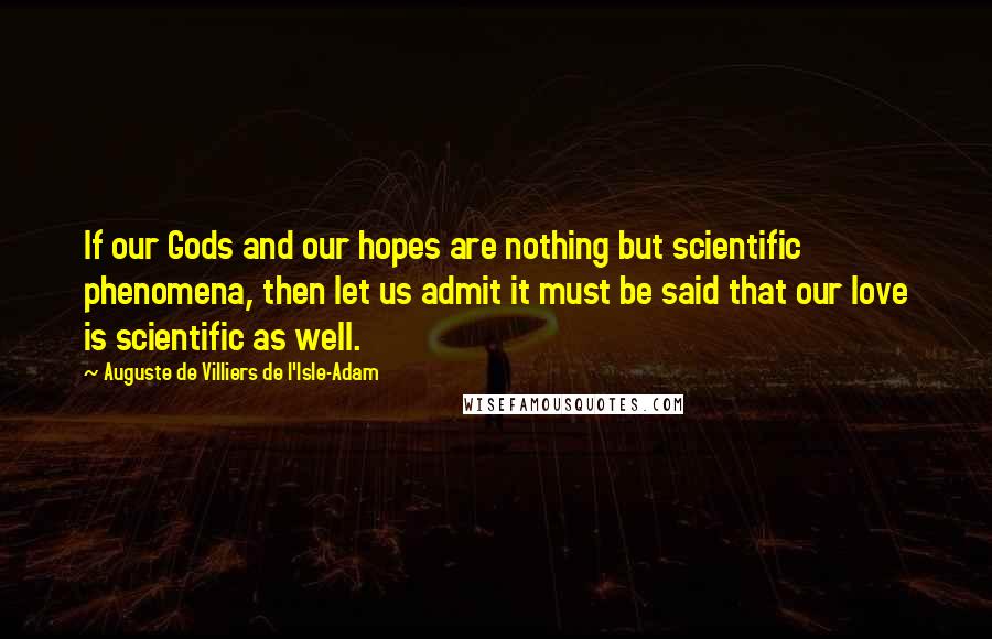 Auguste De Villiers De L'Isle-Adam Quotes: If our Gods and our hopes are nothing but scientific phenomena, then let us admit it must be said that our love is scientific as well.