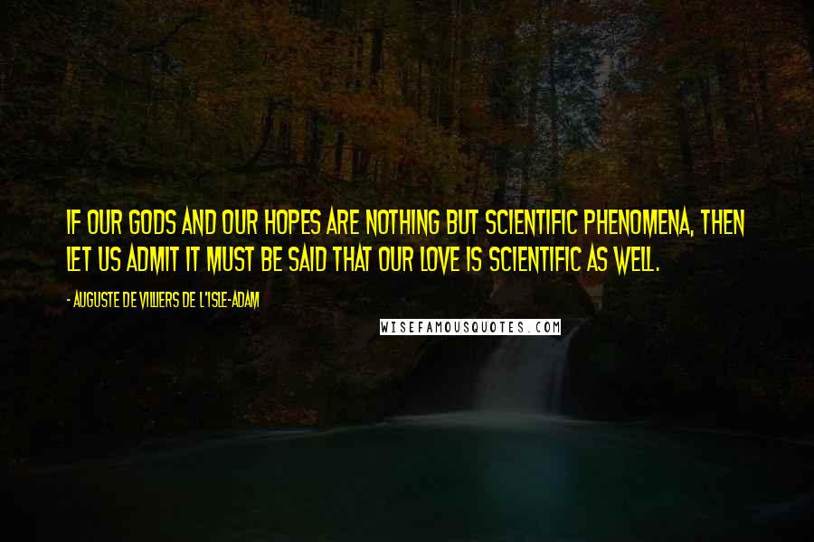 Auguste De Villiers De L'Isle-Adam Quotes: If our Gods and our hopes are nothing but scientific phenomena, then let us admit it must be said that our love is scientific as well.