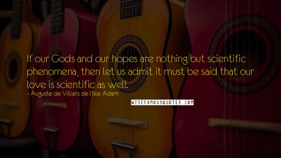 Auguste De Villiers De L'Isle-Adam Quotes: If our Gods and our hopes are nothing but scientific phenomena, then let us admit it must be said that our love is scientific as well.