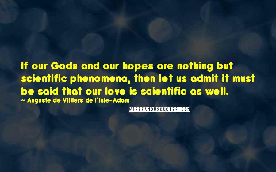 Auguste De Villiers De L'Isle-Adam Quotes: If our Gods and our hopes are nothing but scientific phenomena, then let us admit it must be said that our love is scientific as well.