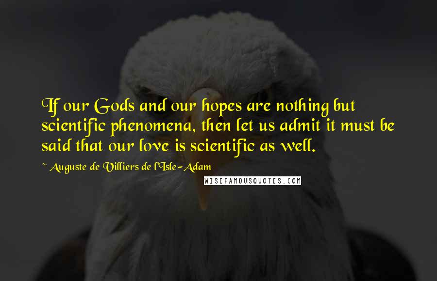 Auguste De Villiers De L'Isle-Adam Quotes: If our Gods and our hopes are nothing but scientific phenomena, then let us admit it must be said that our love is scientific as well.