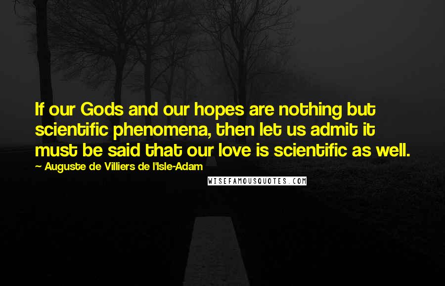 Auguste De Villiers De L'Isle-Adam Quotes: If our Gods and our hopes are nothing but scientific phenomena, then let us admit it must be said that our love is scientific as well.