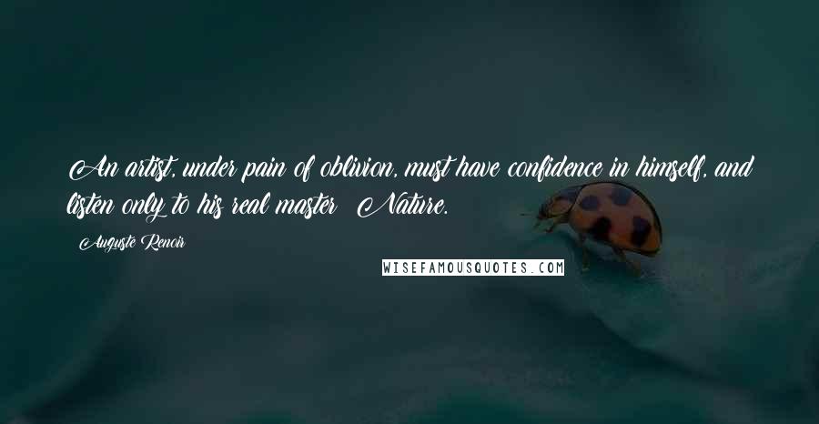 Auguste Renoir Quotes: An artist, under pain of oblivion, must have confidence in himself, and listen only to his real master: Nature.
