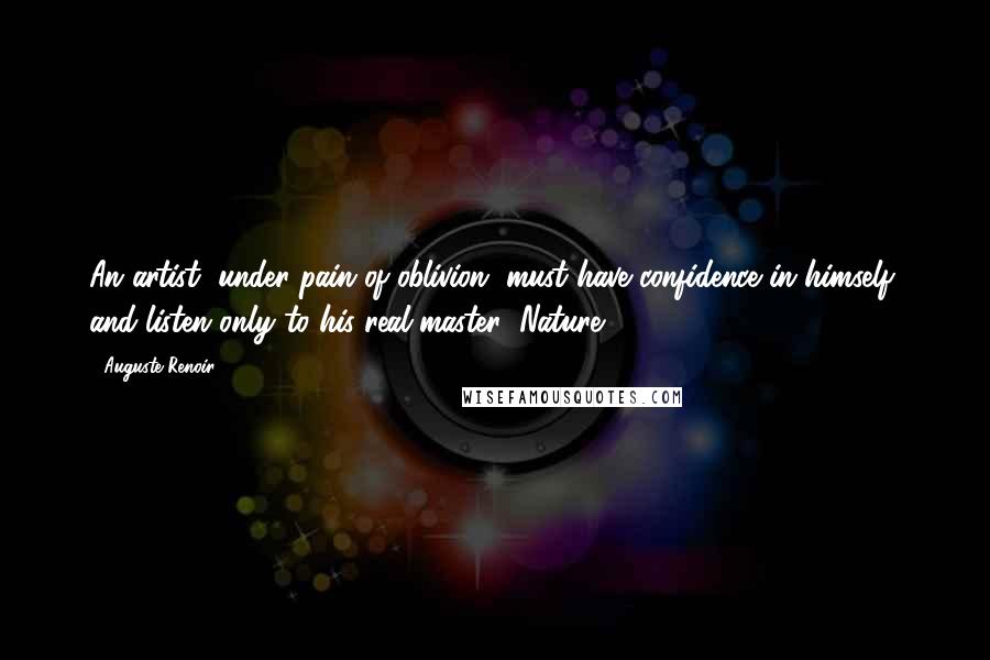 Auguste Renoir Quotes: An artist, under pain of oblivion, must have confidence in himself, and listen only to his real master: Nature.