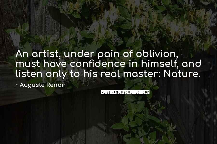 Auguste Renoir Quotes: An artist, under pain of oblivion, must have confidence in himself, and listen only to his real master: Nature.