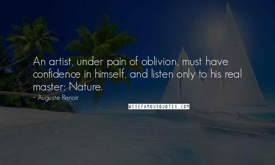 Auguste Renoir Quotes: An artist, under pain of oblivion, must have confidence in himself, and listen only to his real master: Nature.