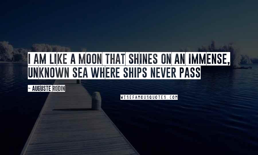 Auguste Rodin Quotes: I am like a moon that shines on an immense, unknown sea where ships never pass