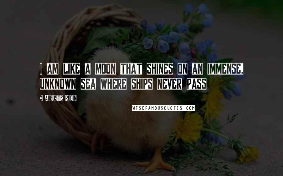 Auguste Rodin Quotes: I am like a moon that shines on an immense, unknown sea where ships never pass