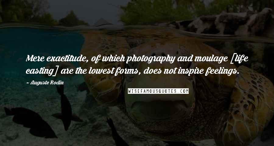 Auguste Rodin Quotes: Mere exactitude, of which photography and moulage [life casting] are the lowest forms, does not inspire feelings.