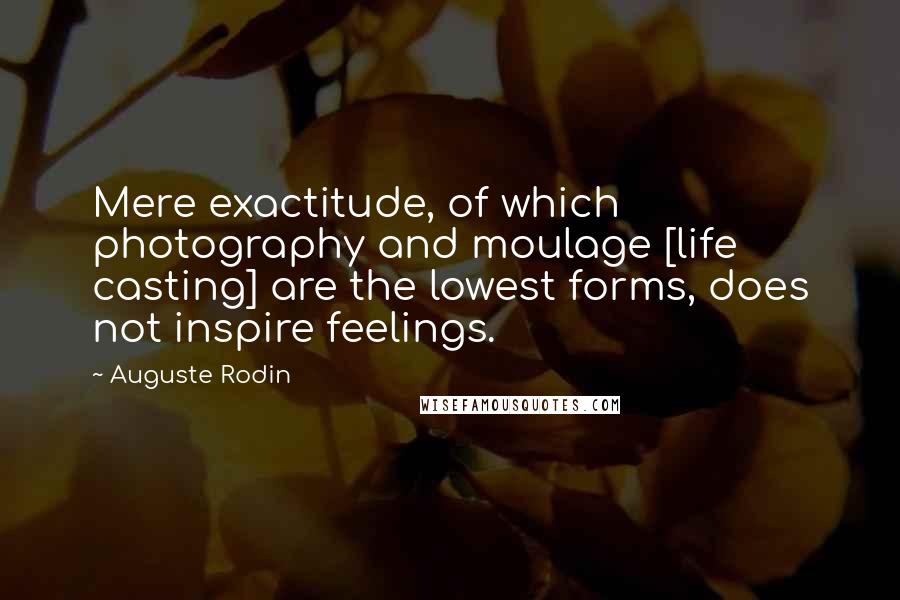 Auguste Rodin Quotes: Mere exactitude, of which photography and moulage [life casting] are the lowest forms, does not inspire feelings.