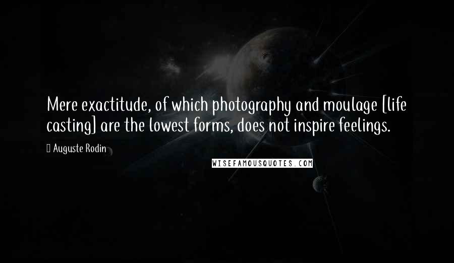 Auguste Rodin Quotes: Mere exactitude, of which photography and moulage [life casting] are the lowest forms, does not inspire feelings.