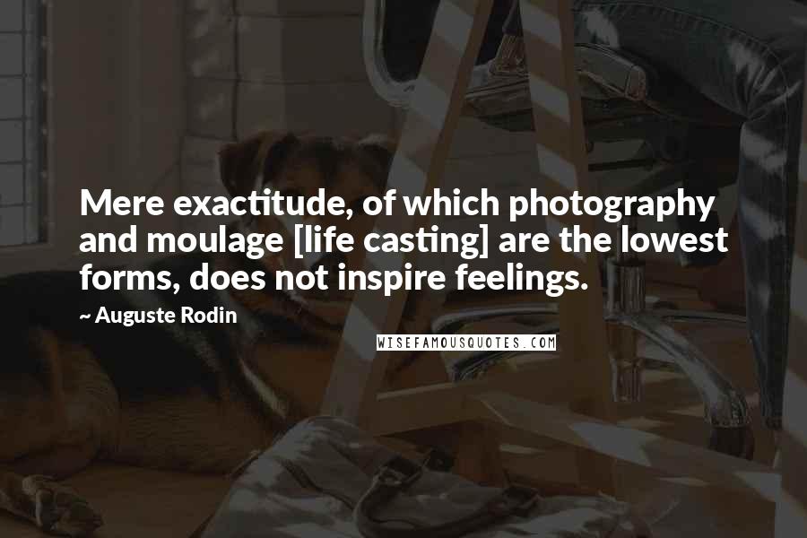 Auguste Rodin Quotes: Mere exactitude, of which photography and moulage [life casting] are the lowest forms, does not inspire feelings.