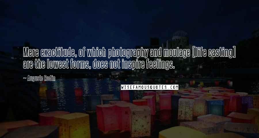 Auguste Rodin Quotes: Mere exactitude, of which photography and moulage [life casting] are the lowest forms, does not inspire feelings.