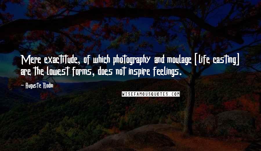 Auguste Rodin Quotes: Mere exactitude, of which photography and moulage [life casting] are the lowest forms, does not inspire feelings.