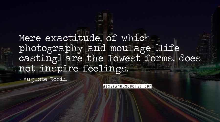 Auguste Rodin Quotes: Mere exactitude, of which photography and moulage [life casting] are the lowest forms, does not inspire feelings.