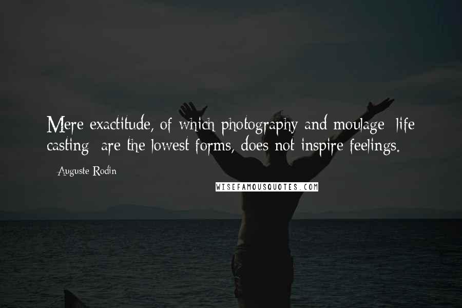 Auguste Rodin Quotes: Mere exactitude, of which photography and moulage [life casting] are the lowest forms, does not inspire feelings.