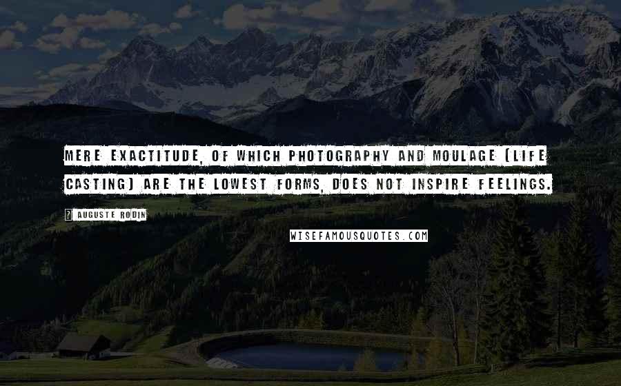 Auguste Rodin Quotes: Mere exactitude, of which photography and moulage [life casting] are the lowest forms, does not inspire feelings.