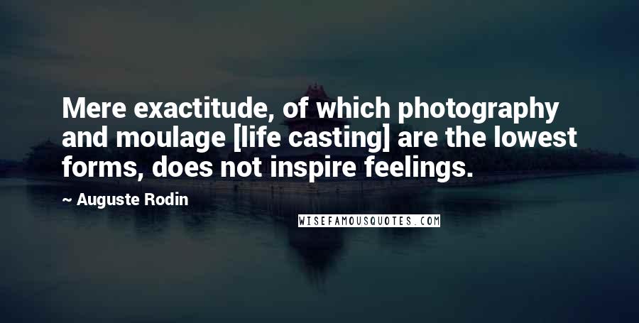 Auguste Rodin Quotes: Mere exactitude, of which photography and moulage [life casting] are the lowest forms, does not inspire feelings.