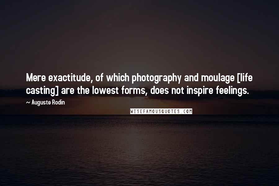 Auguste Rodin Quotes: Mere exactitude, of which photography and moulage [life casting] are the lowest forms, does not inspire feelings.