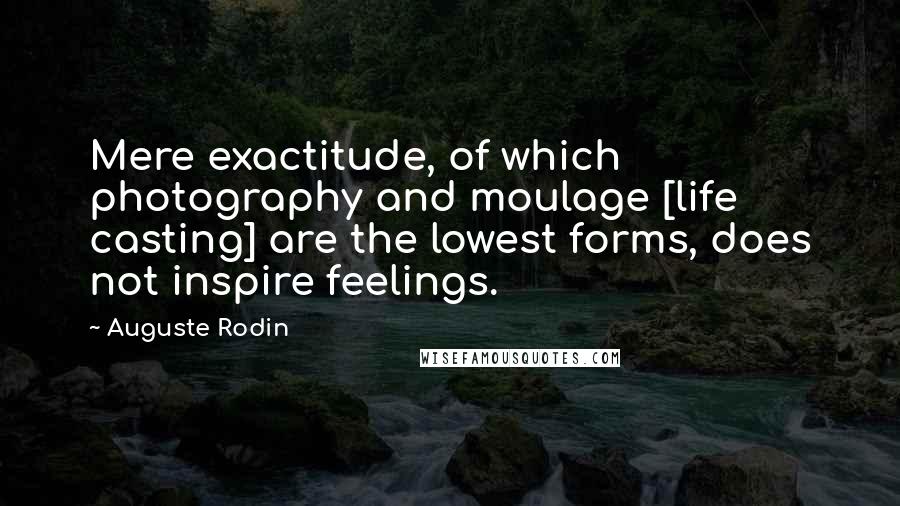 Auguste Rodin Quotes: Mere exactitude, of which photography and moulage [life casting] are the lowest forms, does not inspire feelings.