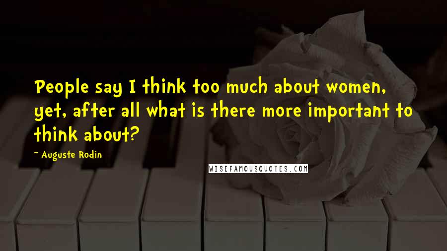 Auguste Rodin Quotes: People say I think too much about women, yet, after all what is there more important to think about?