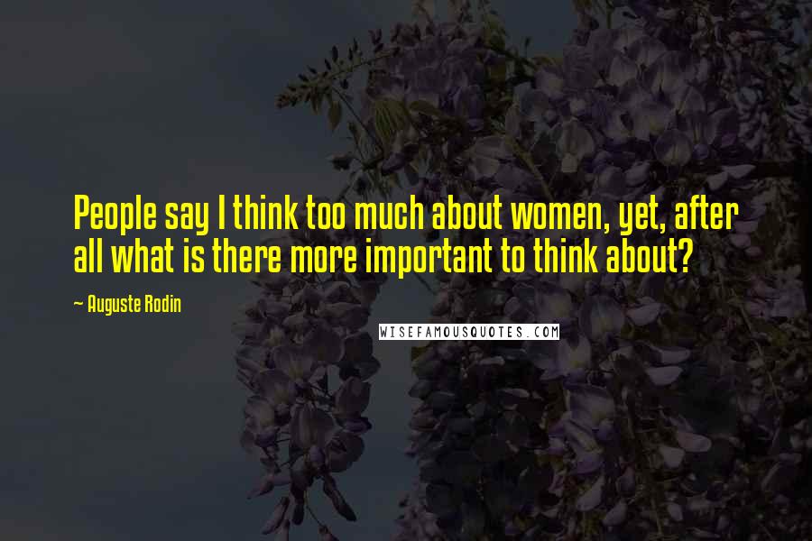 Auguste Rodin Quotes: People say I think too much about women, yet, after all what is there more important to think about?