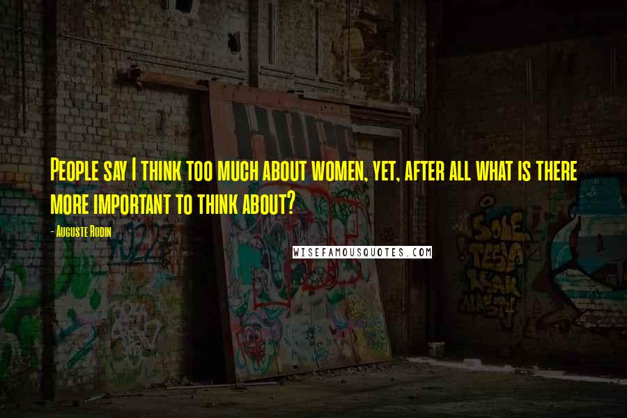 Auguste Rodin Quotes: People say I think too much about women, yet, after all what is there more important to think about?