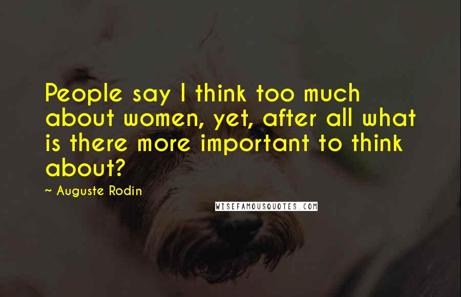 Auguste Rodin Quotes: People say I think too much about women, yet, after all what is there more important to think about?