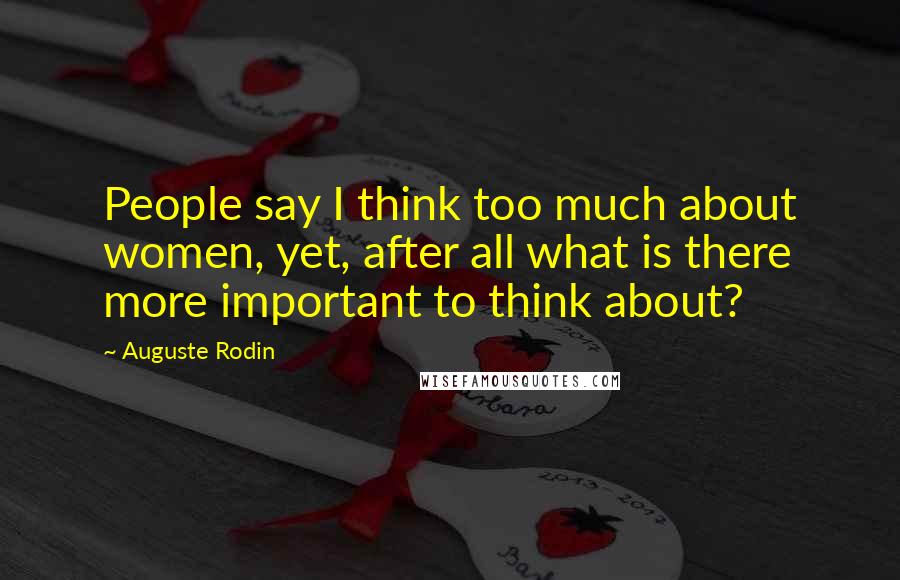 Auguste Rodin Quotes: People say I think too much about women, yet, after all what is there more important to think about?