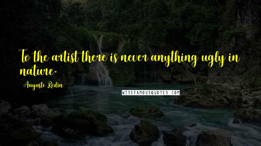 Auguste Rodin Quotes: To the artist there is never anything ugly in nature.