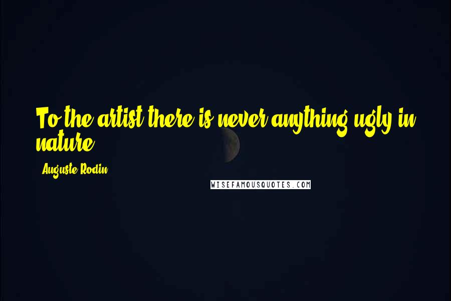 Auguste Rodin Quotes: To the artist there is never anything ugly in nature.