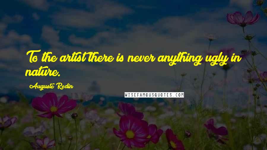 Auguste Rodin Quotes: To the artist there is never anything ugly in nature.