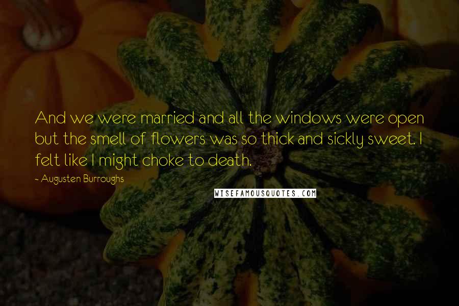 Augusten Burroughs Quotes: And we were married and all the windows were open but the smell of flowers was so thick and sickly sweet. I felt like I might choke to death.