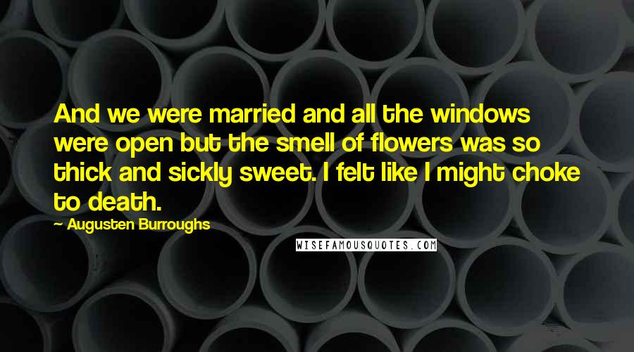 Augusten Burroughs Quotes: And we were married and all the windows were open but the smell of flowers was so thick and sickly sweet. I felt like I might choke to death.