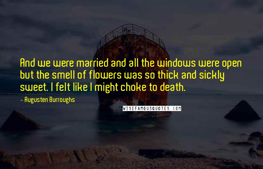 Augusten Burroughs Quotes: And we were married and all the windows were open but the smell of flowers was so thick and sickly sweet. I felt like I might choke to death.