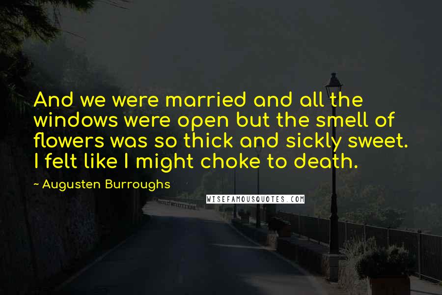 Augusten Burroughs Quotes: And we were married and all the windows were open but the smell of flowers was so thick and sickly sweet. I felt like I might choke to death.