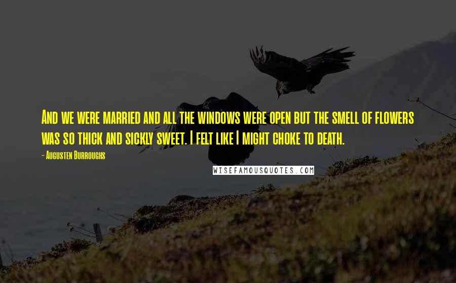 Augusten Burroughs Quotes: And we were married and all the windows were open but the smell of flowers was so thick and sickly sweet. I felt like I might choke to death.