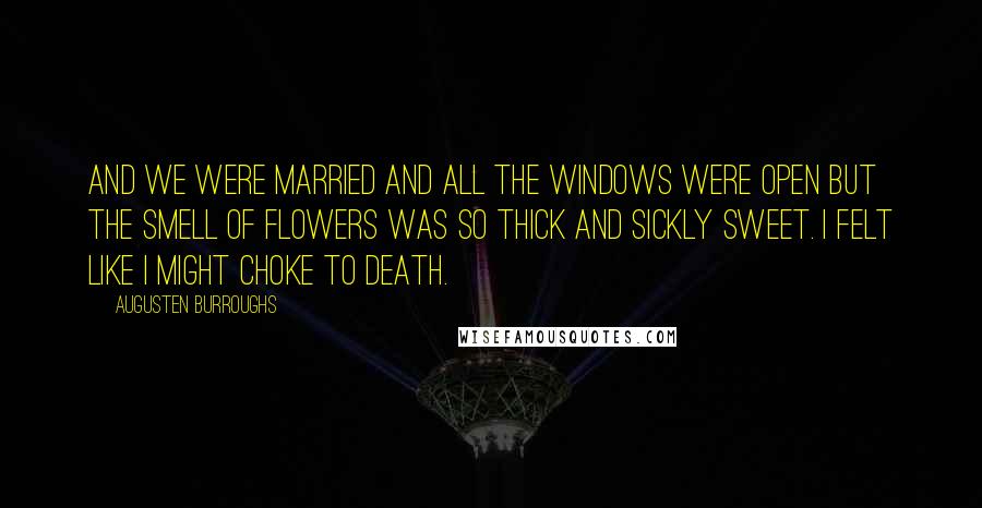 Augusten Burroughs Quotes: And we were married and all the windows were open but the smell of flowers was so thick and sickly sweet. I felt like I might choke to death.
