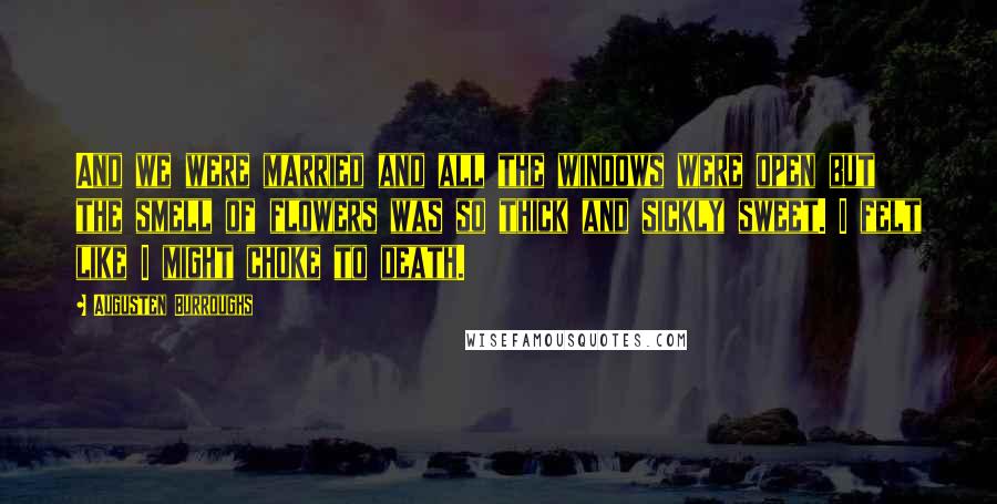 Augusten Burroughs Quotes: And we were married and all the windows were open but the smell of flowers was so thick and sickly sweet. I felt like I might choke to death.